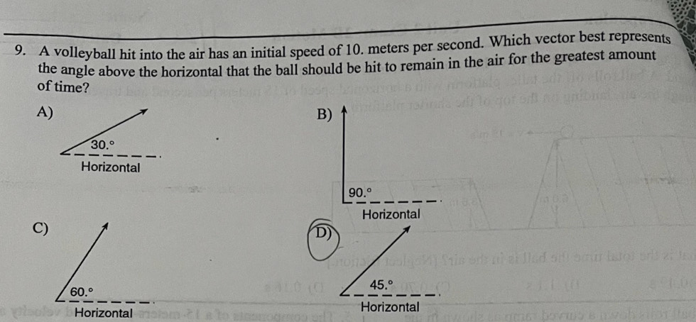 A volleyball hit into the air has an initial speed of 10. meters per second. Which vector best represents
the angle above the horizontal that the ball should be hit to remain in the air for the greatest amount
of time?
A)
B)
_
90.^circ 
Horizontal
C)
D)