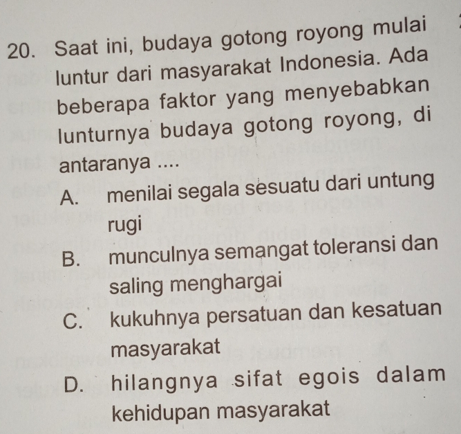 Saat ini, budaya gotong royong mulai
luntur dari masyarakat Indonesia. Ada
beberapa faktor yang menyebabkan
lunturnya budaya gotong royong, di
antaranya ....
A. menilai segala sesuatu dari untung
rugi
B. munculnya semangat toleransi dan
saling menghargai
C. kukuhnya persatuan dan kesatuan
masyarakat
D. hilangnya sifat egois dalam
kehidupan masyarakat