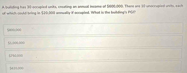 A building has 30 occupied units, creating an annual income of $600,000. There are 10 unoccupied units, each
of which could bring in $20,000 annually if occupied. What is the building's PGI?
$800,000
$1,000,000
$750,000
$620,000