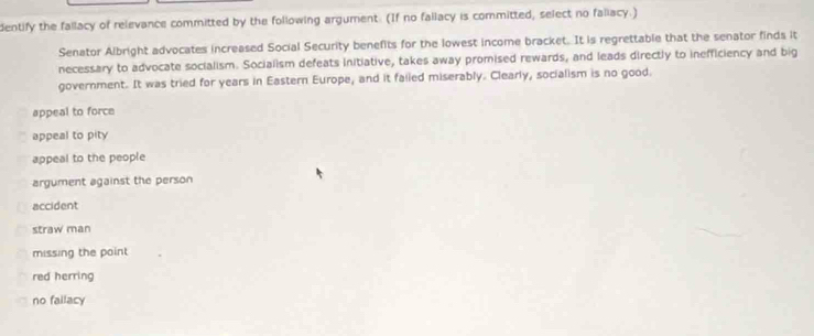 dentify the fallacy of relevance committed by the following argument. (If no fallacy is committed, select no faliacy.)
Senator Albright advocates increased Social Security benefits for the lowest income bracket. It is regrettable that the senator finds it
necessary to advocate socialism. Socialism defeats initiative, takes away promised rewards, and leads directly to inefficiency and big
government. It was tried for years in Eastern Europe, and it faiiled miserably. Clearly, socialism is no good.
appeal to force
appeal to pity
appeal to the people
argument against the person
accident
straw man
missing the point
red herring
no fallacy