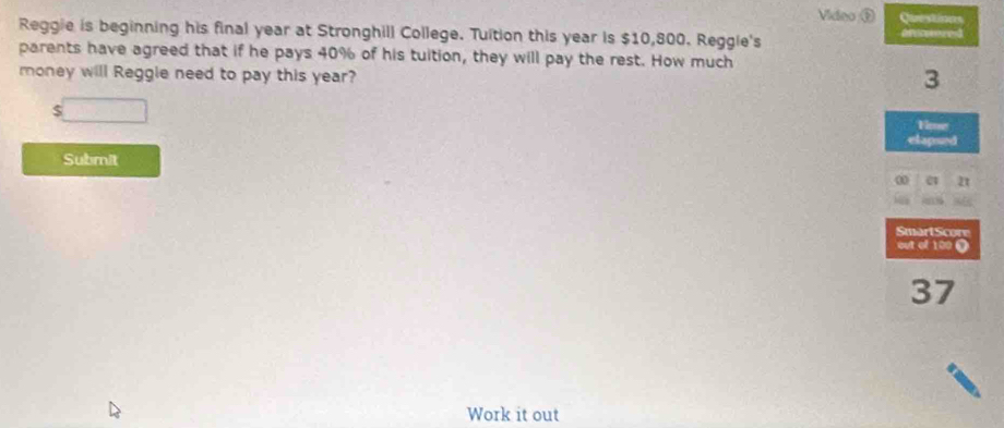 Video ① Ca ts 
Reggie is beginning his final year at Stronghill College. Tuition this year is $10,800. Reggie's 
parents have agreed that if he pays 40% of his tuition, they will pay the rest. How much 
money will Reggle need to pay this year?
$ □
Submit 
Work it out