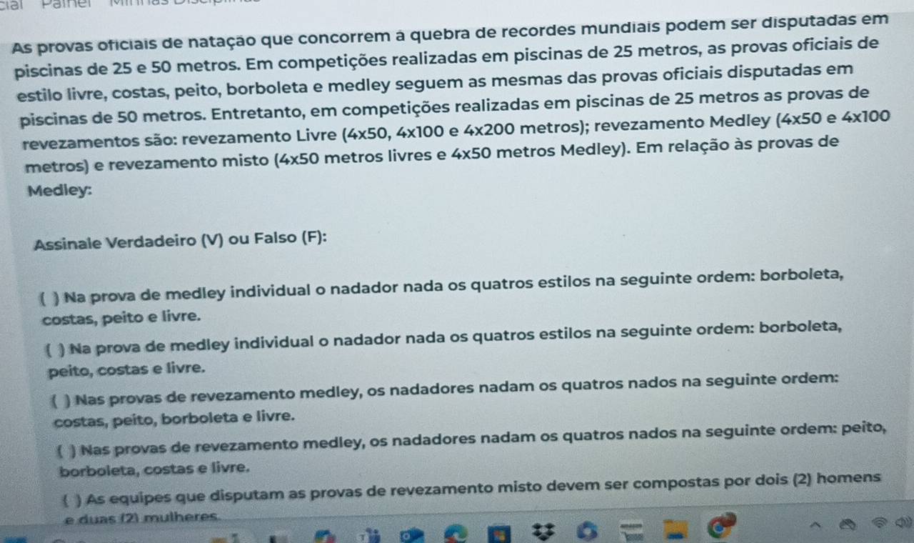 ciải Pather Mìnn 
As provas oficiais de natação que concorrem à quebra de recordes mundiais podem ser disputadas em 
piscinas de 25 e 50 metros. Em competições realizadas em piscinas de 25 metros, as provas oficiais de 
estilo livre, costas, peito, borboleta e medley seguem as mesmas das provas oficiais disputadas em 
piscinas de 50 metros. Entretanto, em competições realizadas em piscinas de 25 metros as provas de 
revezamentos são: revezamento Livre (4* 50, 4* 100 e 4* 200 metros); revezamento Medley (4* 50 e 4* 100
metros) e revezamento misto (4* 50 metros livres e 4* 50 metros Medley). Em relação às provas de 
Medley: 
Assinale Verdadeiro (V) ou Falso (F): 
( ) Na prova de medley individual o nadador nada os quatros estilos na seguinte ordem: borboleta, 
costas, peito e livre. 
( ) Na prova de medley individual o nadador nada os quatros estilos na seguinte ordem: borboleta, 
peito, costas e livre. 
( ) Nas provas de revezamento medley, os nadadores nadam os quatros nados na seguinte ordem: 
costas, peito, borboleta e livre. 
( ) Nas provas de revezamento medley, os nadadores nadam os quatros nados na seguinte ordem: peito, 
borboleta, costas e livre. 
( ) As equipes que disputam as provas de revezamento misto devem ser compostas por dois (2) homens 
e duas (2) mulheres