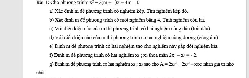 Cho phương trình: x^2-2(m+1)x+4m=0
a) Xác định m để phương trình có nghiệm kép. Tìm nghiệm kép đó.
b) Xác định m để phương trình có một nghiệm bằng 4. Tính nghiệm còn lại.
c) Với điều kiện nào của m thì phương trình có hai nghiệm cùng dầu (trái dầu)
d) Với điều kiện nào của m thì phương trình có hai nghiệm cùng dương (cùng âm).
e) Định m để phương trình có hai nghiệm sao cho nghiệm này gấp đôi nghiệm kia.
f) Định m để phương trình có hai nghiệm x1; x2 thoả mãn 2x_1-x_2=-2. 
g) Định m để phương trình có hai nghiệm x1; x2 sao cho A=2x_1^(2+2x_2^2-x_1)x_2 nhận giá trị nhỏ
nhất.