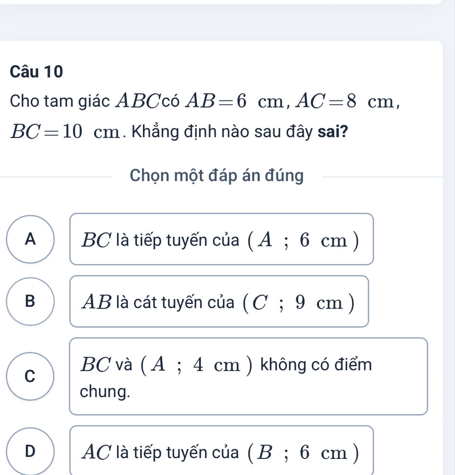 Cho tam giác ABCcó AB=6cm, AC=8cm,
BC=10cm. Khẳng định nào sau đây sai?
Chọn một đáp án đúng
A BC là tiếp tuyến của ( A; 6 cm )
B AB là cát tuyến của ( C; 9 cm )
C
BC và ( A ; 4 cm ) không có điểm
chung.
D AC là tiếp tuyến của ( B; 6 cm )