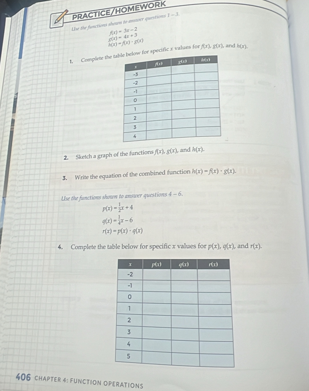 PRACTICE/HOMEWORK
Use the functions shown to answer questions 1 - 3.
f(x)=3x-2
g(x)=4x+3
h(x)=f(x)· g(x)
1. Complete the pecific x values for f(x),g(x) , and h(x).
2. Sketch a graph of the functions f(x),g(x) , and h(x).
3. Write the equation of the combined function h(x)=f(x)· g(x).
Use the functions shown to answer questions 4-6.
p(x)= 1/2 x+4
q(x)= 1/4 x-6
r(x)=p(x)· q(x)
4. Complete the table below for specific x values for p(x),q(x) , and r(x).
406 chAPTER 4: FUNCTION OPERATIONS