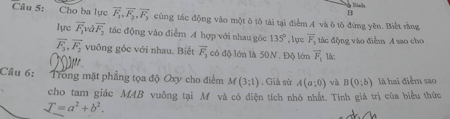 Bình 
B 
Câu 5: Cho ba lực vector F_1, vector F_2, vector F_3 cùng tác động vào một ô tô tải tại điểm A và ô tô đứng yên. Biết rằng 
lực vector F_1 và vector F_2 tác động vào điểm A hợp với nhau góc 135° ,lực vector F_3 tác động vào điểm A sao cho
vector F_3, vector F_2 vuông góc với nhau. Biết vector F_3 có độ lớn là 50N. Độ lớn vector F_1 là: 
Câu 6: :Trong mặt phẳng tọa độ Oxy cho điểm M(3;1). Giả sử A(a;0) và B(0;b) là hai điểm sao 
cho tam giác MAB vuông tại M và có diện tích nhỏ nhất. Tính giá trị của biểu thức
T=a^2+b^2.