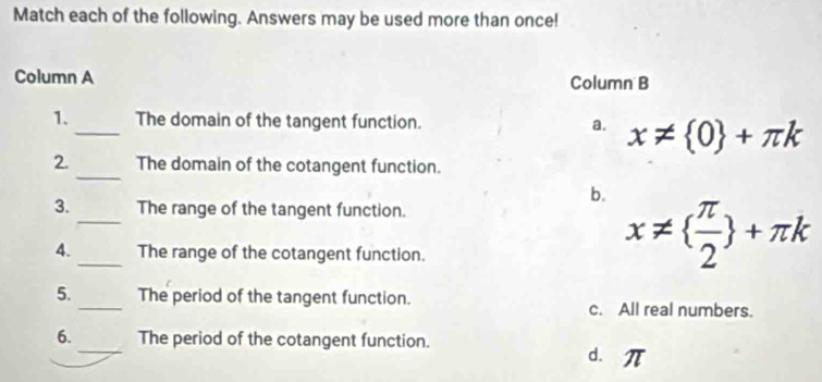 Match each of the following. Answers may be used more than once!
Column A Column B
1._ The domain of the tangent function. a. x!=  0 +π k
2. _The domain of the cotangent function.
b.
_
3. The range of the tangent function.
_
4. The range of the cotangent function.
x!=   π /2  +π k
5._ The period of the tangent function. c. All real numbers.
6._ The period of the cotangent function. d. 1 ∠