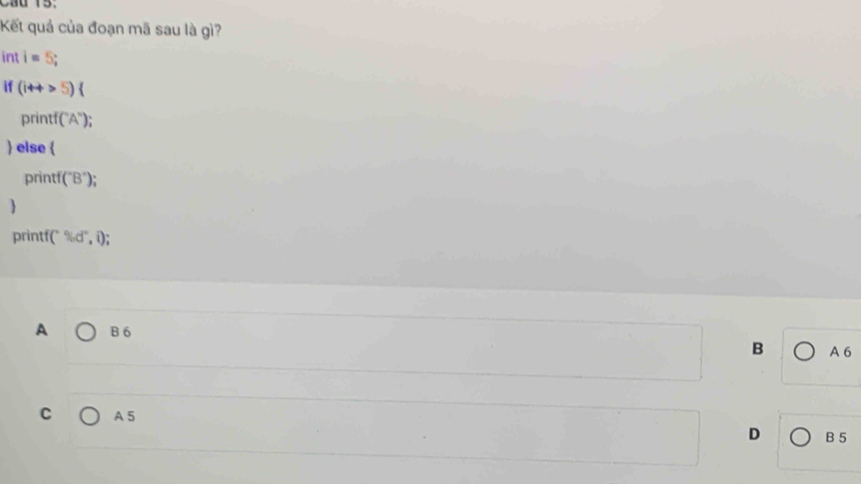 Cầu 15.
Kết quả của đoạn mã sau là gì?
int i=5; 
if (i++5)(
print (^circ A°)
 else 
print (''B''); 

printf( ^circ % d°,i); 
A B 6 B A 6
C A 5
D B 5