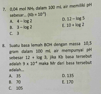 0,04molNH_3 dalam 100 mL air memiliki pH
sebesar... (Kb=10^(-5))
A. 4-log 2 D. 12-log 5
B. 3-log 2 E. 10+log 2
C. 3
8. Suatu basa lemah BOH dengan massa 10,5
gram dalam 100 mL air mempunyai pH
sebesar 12+log 3 , jika Kb basa tersebut
adalah 9* 10^(-4) maka Mr dari basa tersebut
adalah...
A. 35 D. 135
B. 70 E. 170
C. 105