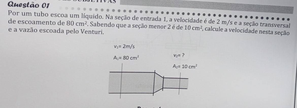 TAS 
Por um tubo escoa um líquido. Na seção de entrada 1, a velocidade é de 2 m/s e a seção transversal 
de escoamento de 80cm^2. Sabendo que a seção menor 2 é de 10cm^2 , calcule a velocidade nesta seção 
e a vazão escoada pelo Venturi.
v_1=2m/s
A_1=80cm^2
v_2= ?
A_2=10cm^2