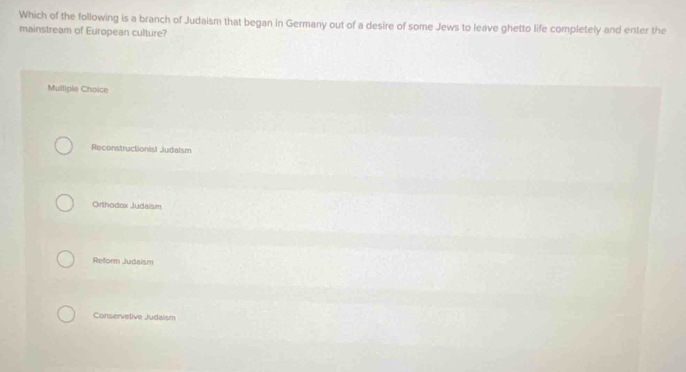 Which of the following is a branch of Judaism that began in Germany out of a desire of some Jews to leave ghetto life completely and enter the
mainstream of European culture?
Mulliple Choice
Reconstructionist Judalsm
Orthodox Judaism
Reform Judaism
Conservative Judaism