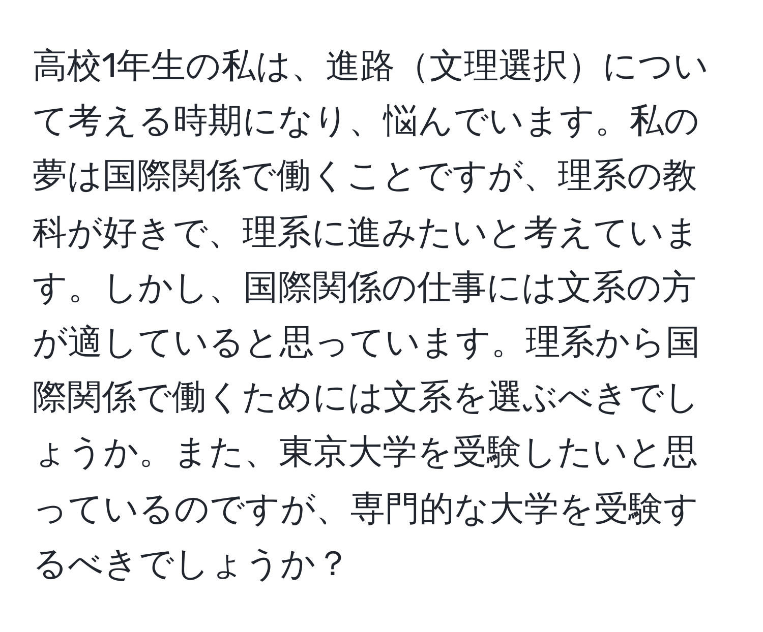 高校1年生の私は、進路文理選択について考える時期になり、悩んでいます。私の夢は国際関係で働くことですが、理系の教科が好きで、理系に進みたいと考えています。しかし、国際関係の仕事には文系の方が適していると思っています。理系から国際関係で働くためには文系を選ぶべきでしょうか。また、東京大学を受験したいと思っているのですが、専門的な大学を受験するべきでしょうか？