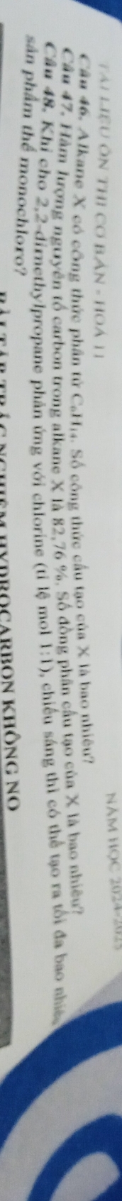 NăM HỌC 2024-2025 
Tài LiệU ÔN THI Cơ Bán - HOá 11 
Câu 46. Alkane X có công thức phần tử C_6H_14 4. Số công thức cầu tạo của X là bao nhiêu? 
Câu 47. Hàm lượng nguyên tổ carbon trong alkane X là 82, 76 %, Số đồng phân cầu tạo của X là bao nhiều? 
Câu 48. Khỉ cho 2,2-dirnethylpropane phản ứng với chlorine (tỉ lệ mol 1:1) 2, chiều sáng thì có thể tạo ra tối đa bao nhiề 
sản phẩm thể monochloro? 
Nchêm hydrocarbon không no