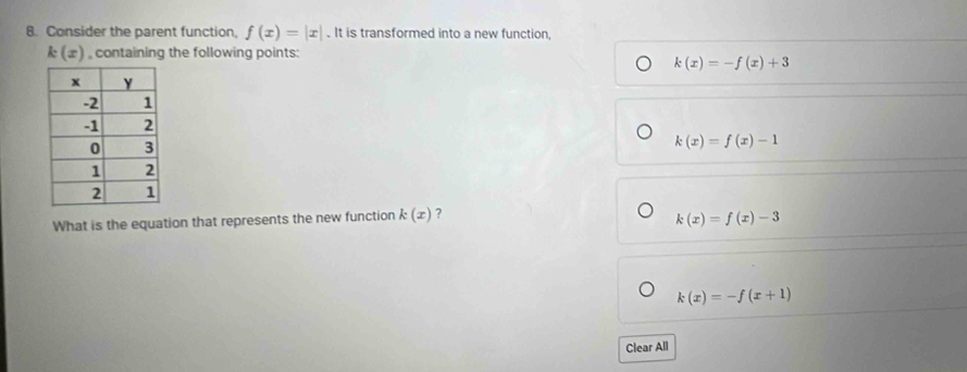 Consider the parent function, f(x)=|x|. It is transformed into a new function,
k(x) , containing the following points:
k(x)=-f(x)+3
k(x)=f(x)-1
What is the equation that represents the new function k(x) ?
k(x)=f(x)-3
k(x)=-f(x+1)
Clear All