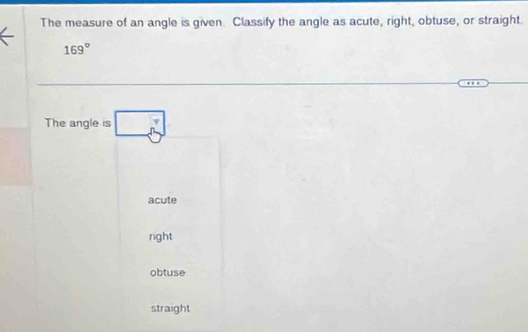 The measure of an angle is given. Classify the angle as acute, right, obtuse, or straight.
169°
The angle is □
acute
right
obtuse
straight