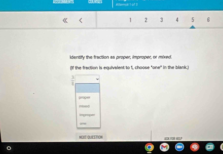 ASSIGNMENTS COURSES Attempt 1 of 3
<
1 2 3 4 5 6
Identify the fraction as proper, Improper, or mixed.
(If the fraction is equivalent to 1, choose "one" in the blank.)
8
proper
mixed
improper
one
NEXT QUESTION ASK FOR HELP