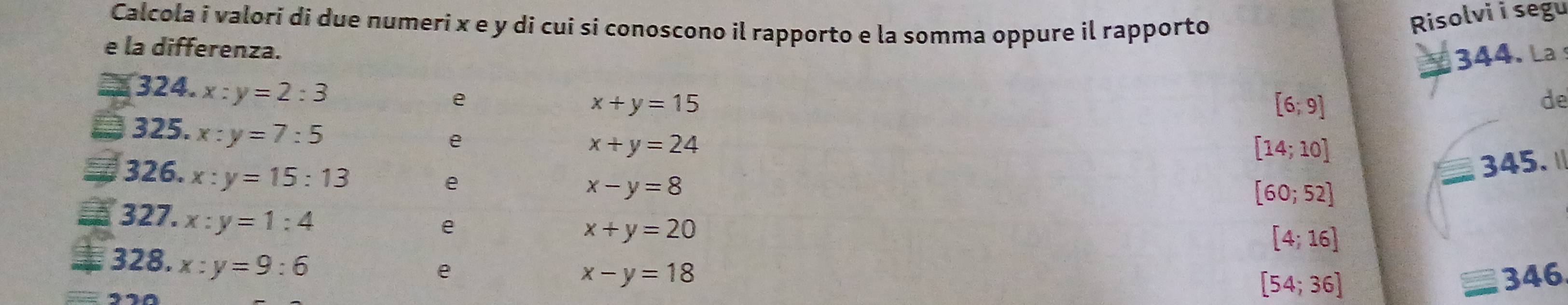 Calcola i valori di due numeri x e y di cui si conoscono il rapporto e la somma oppure il rapporto 
Risolvi i segu 
e la differenza. 
324. x:y=2:3
e
x+y=15 344. La
[6;9]
de 
325. x:y=7:5
e
x+y=24
[14;10]
326. x:y=15:13
345. ॥ 
e
x-y=8
[60;52]
327. x:y=1:4
e
x+y=20
[4;16]
328. x:y=9:6
e
x-y=18 346
[54;36]