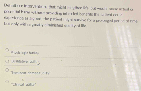 Defnition: Interventions that might lengthen life, but would cause actual or
potential harm without providing intended benefts the patient could
experience as a good; the patient might survive for a prolonged period of time,
but only with a greatly diminished quality of life.
Physiologic futility
Qualitative futilit
"Imminent-demise futility"
"Clinical futility”