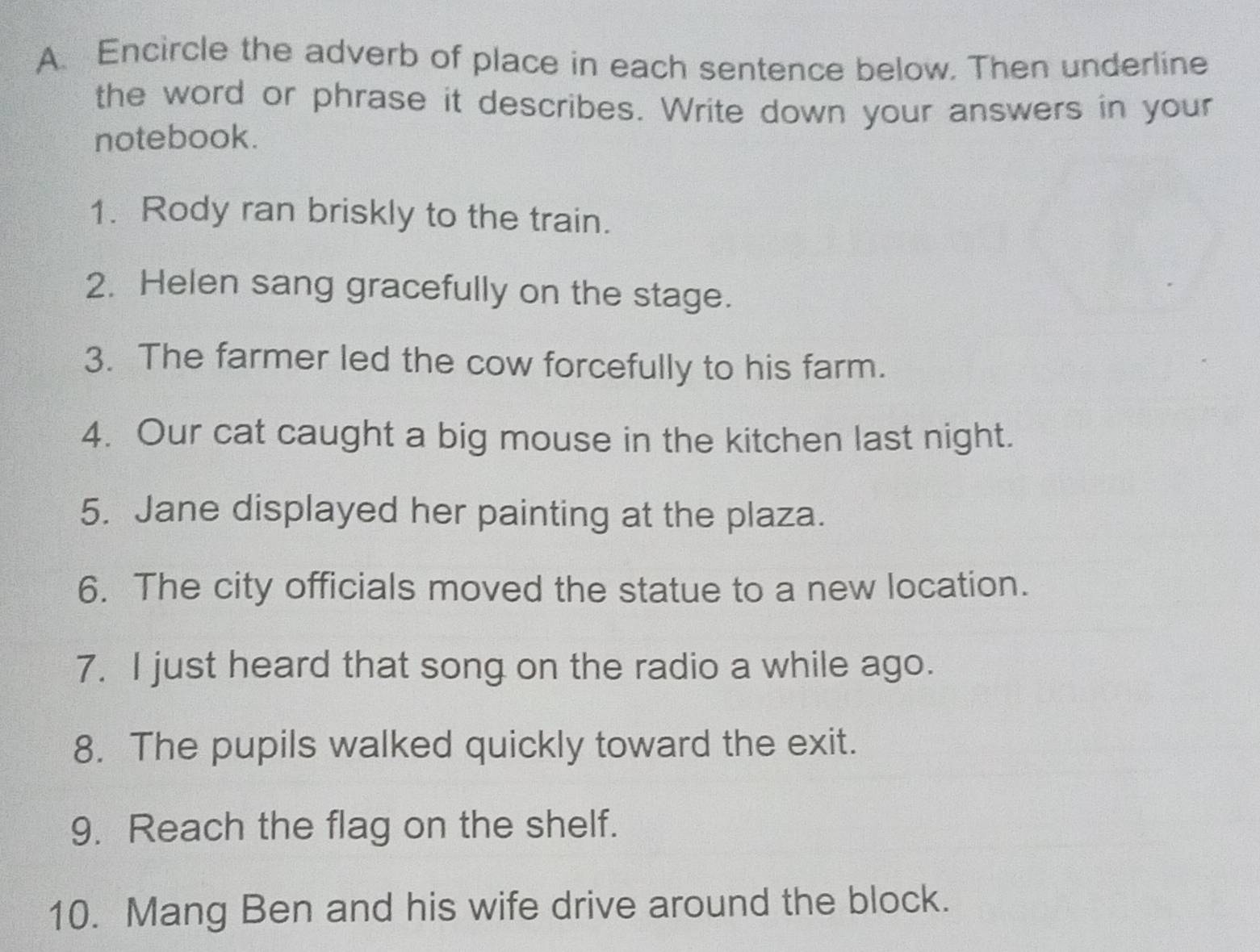 Encircle the adverb of place in each sentence below. Then underline 
the word or phrase it describes. Write down your answers in your 
notebook. 
1. Rody ran briskly to the train. 
2. Helen sang gracefully on the stage. 
3. The farmer led the cow forcefully to his farm. 
4. Our cat caught a big mouse in the kitchen last night. 
5. Jane displayed her painting at the plaza. 
6. The city officials moved the statue to a new location. 
7. I just heard that song on the radio a while ago. 
8. The pupils walked quickly toward the exit. 
9. Reach the flag on the shelf. 
10. Mang Ben and his wife drive around the block.