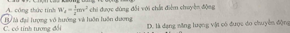 A. công thức tính W_d= 1/2 mv^2 chỉ được dùng đối với chất điểm chuyển động
B là đại lượng vô hướng và luôn luôn dương
C. có tính tương đổi D. là dạng năng lượng vật có được do chuyển động