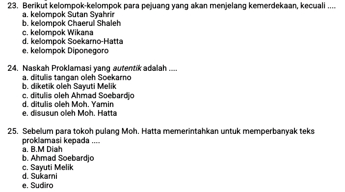 Berikut kelompok-kelompok para pejuang yang akan menjelang kemerdekaan, kecuali ....
a. kelompok Sutan Syahrir
b. kelompok Chaerul Shaleh
c. kelompok Wikana
d. kelompok Soekarno-Hatta
e. kelompok Diponegoro
24. Naskah Proklamasi yang autentik adalah ....
a. ditulis tangan oleh Soekarno
b. diketik oleh Sayuti Melik
c. ditulis oleh Ahmad Soebardjo
d. ditulis oleh Moh. Yamin
e. disusun oleh Moh. Hatta
25. Sebelum para tokoh pulang Moh. Hatta memerintahkan untuk memperbanyak teks
proklamasi kepada ....
a. B.M Diah
b. Ahmad Soebardjo
c. Sayuti Melik
d. Sukarni
e. Sudiro