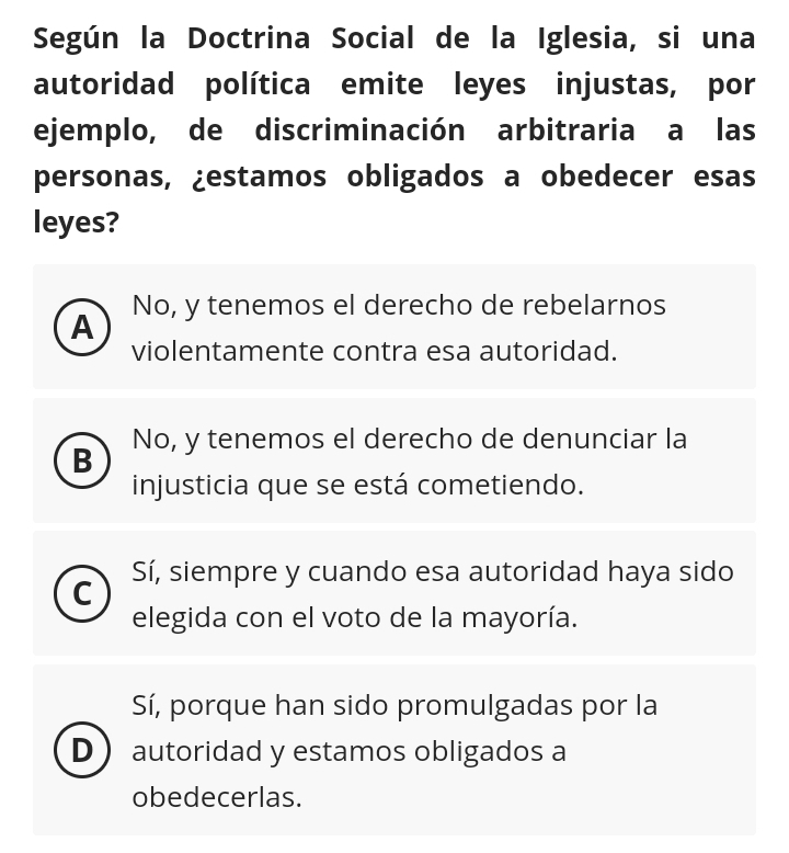 Según la Doctrina Social de la Iglesia, si una
autoridad política emite leyes injustas, por
ejemplo, de discriminación arbitraria a las
personas, ¿estamos obligados a obedecer esas
leyes?
A No, y tenemos el derecho de rebelarnos
violentamente contra esa autoridad.
B No, y tenemos el derecho de denunciar la
injusticia que se está cometiendo.
Sí, siempre y cuando esa autoridad haya sido
C
elegida con el voto de la mayoría.
Sí, porque han sido promulgadas por la
D autoridad y estamos obligados a
obedecerlas.