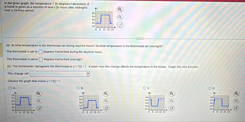 In the given graph, the temperature T (in degrees Fahrenheit) of
a home is given as a function of time t (in hours after midnight)
over a 24-hour period.
(a) At what temperature is the thermostat set during daytime hours? At what temperature is the thermostat set overnight?
The thermostat is set to □ degrees Fahrenheit during the daytime hours.
The thermostat is set to □ degrees Fahrenheit overnight.
(b) The homeowner reprograms the thermostat to y=T(t)-7 Explain how this change affects the temperature in the house. Graph this new function.
This change will
Choose the graph that shows y=T(t)-7.
A.
B.
C.
D.
76
64
72 68° 68
60
68
64
64
56
64
60
60
56
60°
52
56
48
52
52
56
6 12 18 24 0 6 12 18 24 0 6 12 18 74 15 18 24