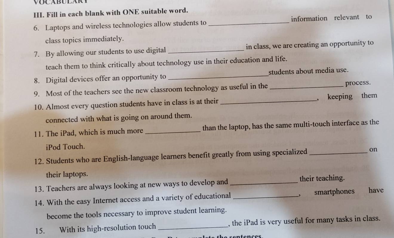 VOCABULARY 
III. Fill in each blank with ONE suitable word. 
6. Laptops and wireless technologies allow students to _information relevant to 
class topics immediately. 
7. By allowing our students to use digital _in class, we are creating an opportunity to 
teach them to think critically about technology use in their education and life. 
8. Digital devices offer an opportunity to _students about media use. 
9. Most of the teachers see the new classroom technology as useful in the _process. 
10. Almost every question students have in class is at their_ , keeping them 
connected with what is going on around them. 
11. The iPad, which is much more _than the laptop, has the same multi-touch interface as the 
iPod Touch. 
12. Students who are English-language learners benefit greatly from using specialized_ 
on 
their laptops. 
13. Teachers are always looking at new ways to develop and_ 
their teaching. 
14. With the easy Internet access and a variety of educational _, smartphones have 
become the tools necessary to improve student learning. 
15. With its high-resolution touch _, the iPad is very useful for many tasks in class. 
sentences