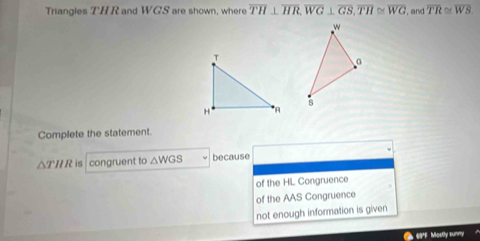 Triangles THR and WGS are shown, where overline TH⊥ overline HR, overline WG⊥ overline GS, overline TH≌ overline WG , and overline TR≌ overline WS. 
Complete the statement.
△ THR is congruent to △ WGS because
of the HL Congruence
of the AAS Congruence
not enough information is given
69'F Mostly summy