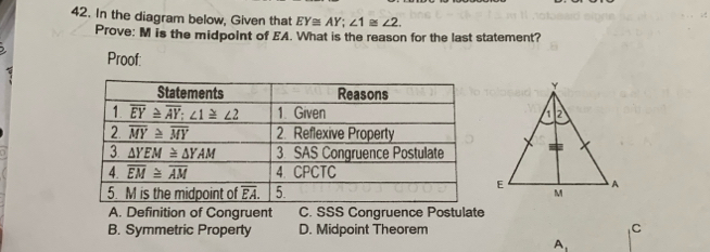 In the diagram below, Given that EY≌ AY;∠ 1≌ ∠ 2.
Prove: M is the midpoint of EA. What is the reason for the last statement?
Proof:
A. Definition of Congruent C. SSS Congruence Postulate
B. Symmetric Property D. Midpoint Theorem C
A、