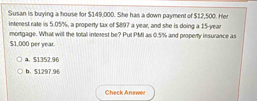 Susan is buying a house for $149,000. She has a down payment of $12,500. Her
interest rate is 5.05%, a property tax of $897 a year, and she is doing a 15-year
mortgage. What will the total interest be? Put PMI as 0.5% and property insurance as
$1,000 per year.
a. $1352.96
b. $1297.96
Check Answer