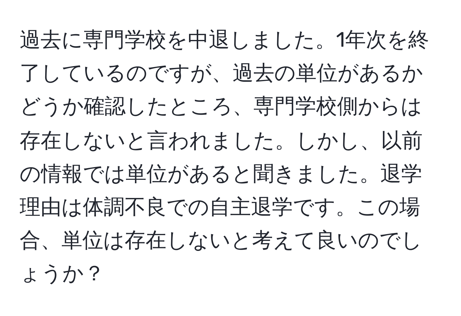 過去に専門学校を中退しました。1年次を終了しているのですが、過去の単位があるかどうか確認したところ、専門学校側からは存在しないと言われました。しかし、以前の情報では単位があると聞きました。退学理由は体調不良での自主退学です。この場合、単位は存在しないと考えて良いのでしょうか？