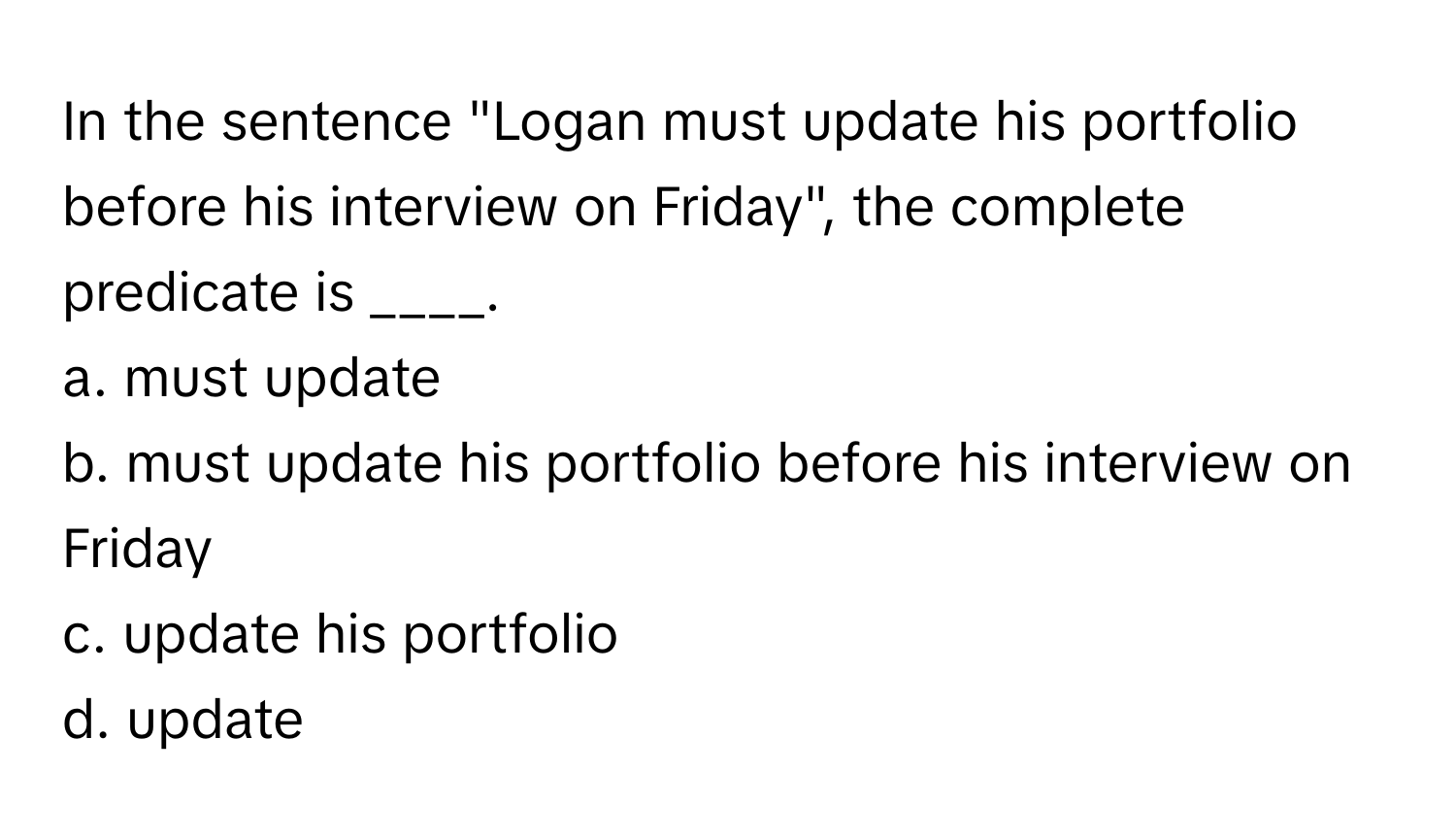 In the sentence "Logan must update his portfolio before his interview on Friday", the complete predicate is ____. 
a. must update 
b. must update his portfolio before his interview on Friday 
c. update his portfolio 
d. update