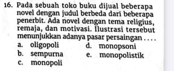 Pada sebuah toko buku dijual beberapa
novel dengan judul berbeda dari beberapa
penerbit. Ada novel dengan tema religius,
remaja, dan motivasi. Ilustrasi tersebut
menunjukkan adanya pasar persaingan . . . .
a. oligopoli d. monopsoni
b. sempurna e. monopolistik
c. monopoli