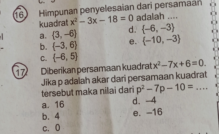 Himpunan penyelesaian dari persamaan
kuadrat x^2-3x-18=0 adalah ....
d.
a.  3,-6  -6,-3
b.  -3,6
e.  -10,-3
C.  -6,5
17 Diberikan persamaan kuadrat x^2-7x+6=0. 
Jika p adalah akar dari persamaan kuadrat
tèrsebut maka nilai dari p^2-7p-10= _
a. 16 d. -4
b. 4 e. -16
c、 0