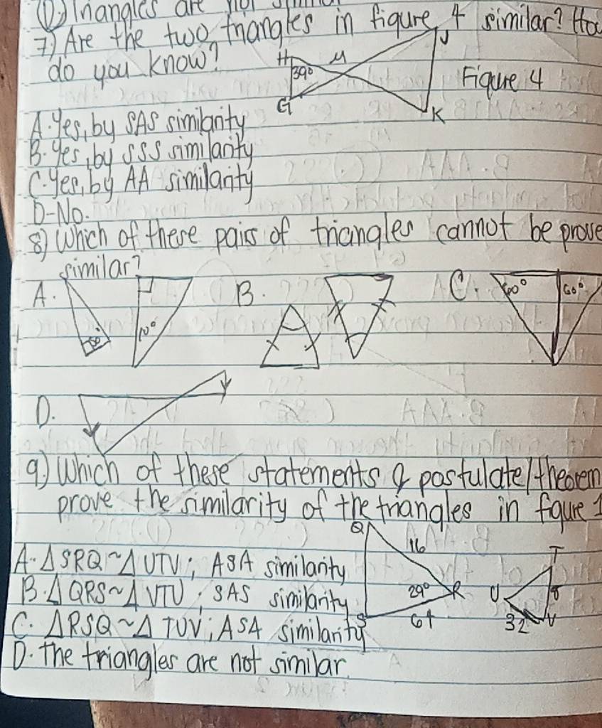 Volnangles are my
7 Are the two friangles in figure 4 similar? Ho
√
do you know?  M
39°
Figure 4
A. Yes, by SAS similarity G
K
B. yes, by sSs similarity
C. yes , by AA similanty
D.-No.
⑧) Which of there pairs of triangles cannot be prove
similar?
A.
B
C.
10°
D.
9) Which of these statements a pasfulate/theorem
prove the similarity of the friangles in figure
A. △ SRQsim △ UTV ABA similarity
B· △ QRSsim △ VTU :SAS similanty
C. △ RSQsim △ TUV;ASA similarity
D. The friangles are not similar