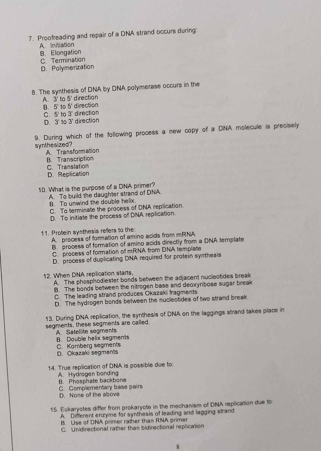 Proofreading and repair of a DNA strand occurs during:
A. Initiation
B. Elongation
C. Termination
D. Polymerization
8. The synthesis of DNA by DNA polymerase occurs in the
A. 3' to 5' direction
B. 5' to 5' direction
C. 5' to 3' direction
D. 3' to 3' direction
9. During which of the following process a new copy of a DNA molecule is precisely
synthesized?
A. Transformation
B. Transcription
C. Translation
D. Replication
10. What is the purpose of a DNA primer?
A. To build the daughter strand of DNA.
B. To unwind the double helix.
C. To terminate the process of DNA replication.
D. To initiate the process of DNA replication.
11. Protein synthesis refers to the:
A. process of formation of amino acids from mRNA
B. process of formation of amino acids directly from a DNA template
C. process of formation of mRNA from DNA template
D. process of duplicating DNA required for protein synthesis
12. When DNA replication starts,
A. The phosphodiester bonds between the adjacent nucleotides break
B. The bonds between the nitrogen base and deoxyribose sugar break
C. The leading strand produces Okazaki fragments
D. The hydrogen bonds between the nucleotides of two strand break
13. During DNA replication, the synthesis of DNA on the laggings strand takes place in
segments, these segments are called.
A. Satellite segments
B. Double helix segments
C. Kornberg segments
D. Okazaki segments
14. True replication of DNA is possible due to:
A. Hydrogen bonding
B. Phosphate backbone
C. Complementary base pairs
D. None of the above
15. Eukaryotes differ from prokaryote in the mechanism of DNA replication due to:
A. Different enzyme for synthesis of leading and lagging strand
B. Use of DNA primer rather than RNA primer
C. Unidirectional rather than bidirectional replication
8