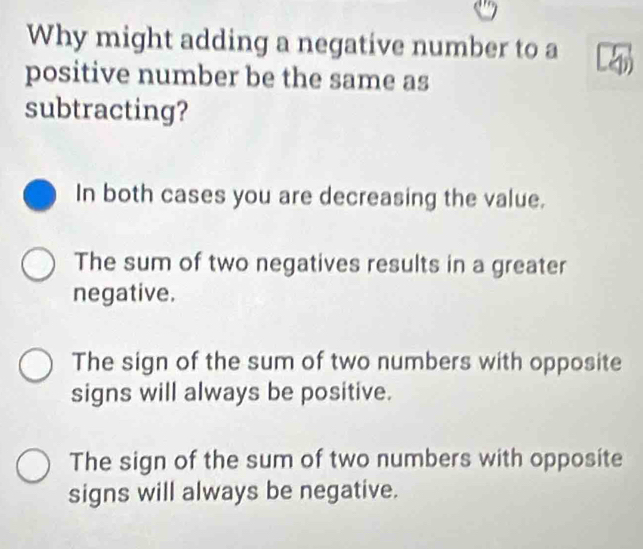 Why might adding a negative number to a
positive number be the same as
subtracting?
In both cases you are decreasing the value.
The sum of two negatives results in a greater
negative.
The sign of the sum of two numbers with opposite
signs will always be positive.
The sign of the sum of two numbers with opposite
signs will always be negative.