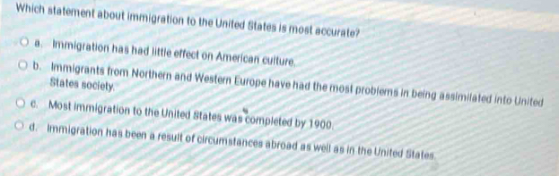 Which statement about immigration to the United States is most accurate?
a. Immigration has had little effect on American culture.
b. Immigrants from Northern and Western Europe have had the most problems in being assimilated into United
States society.
c. Most immigration to the United States was completed by 1900.
d. Immigration has been a resuit of circumstances abroad as well as in the United States