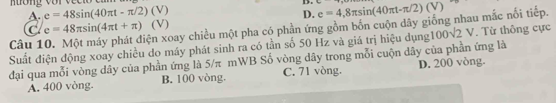 nương với v e c D. e=4,8π sin (40π t-π /2)(V)
A. e=48sin (40π t-π /2) (V)
D.
xiện xoay chiều một pha có phần ứng gồm bốn cuộn dây giống nhau mắc nối tiếp.
C e=48π sin (4π t+π ) (V)
Suất điện động xoay chiều do máy phát sinh ra có tần số 50 Hz và giá trị hiệu dụng10 00sqrt(2) V. Từ thông cực
Câu 1
đại qua mỗi vòng dây của phần ứng là 5/π mWB Số vòng dây trong mỗi cuộn dây của phần ứng là
A. 400 vòng. B. 100 vòng. C. 71 vòng. D. 200 vòng.