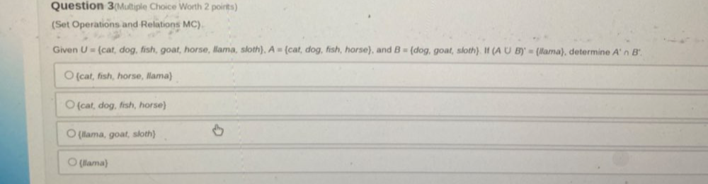 Question 3(Multiple Choice Worth 2 points)
(Set Operations and Relations MC).
Given U= cat,dog , fish, goat, horse, llama, sloth) A= cat,dog,fish,ho rse, and B= dog. goat, sloth. If (A∪ B)'= llama , determine A'∩ B'
cat, fish, horse, Ilama
cat, dog, fish, horse
llama, goat, sloth
llama