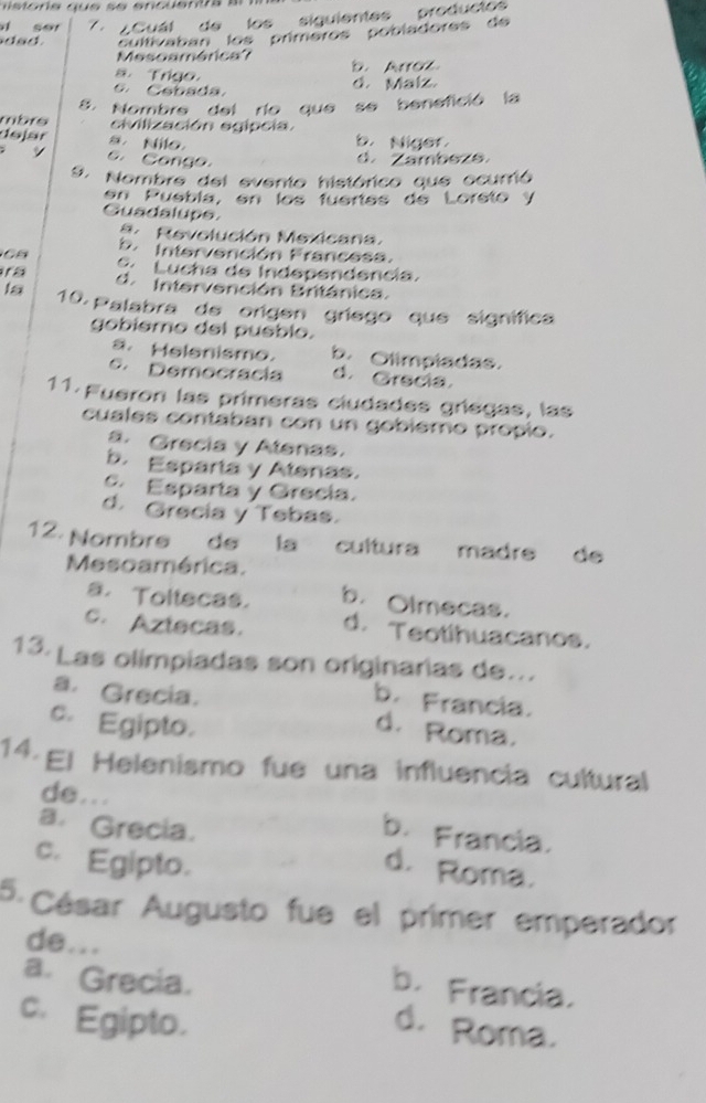 si ser 7 . ¿ Cuál de los siguientes producto
dad cultivaban los prímeros pobladores de
Mesoamérica? b. Arroz.
s. Trigo.
6 Cobada.
d. Malz.
8. Nombre del río que se benefició la
mbrs civilización egipcia.
dejär s Nilo b. Niger
s y o. Congo.
d. Zambeze
9. Nombre del evento histórico que ocurrió
en Puebla, en los fuertes de Loreto y
Guadalupe. Revolución Mexicana
b. Intervención Francesa.
C C Lucha de Independencia.
d. Intervención Británica.
la 10. Palabra de origen gríego que signífica
gobiemo del pueblo.
a. Helenismo. b. Olimpladas.
e. Democracía d. Grecia.
11. Fueron las primeras ciudades gríegas, las
cuales contaban con un gobiemo propio.
a. Grecia y Alenas.
b. Esparta y Alenas.
c. Esparta y Grecia.
d. Grecia y Tebas.
12. Nombré de la cultura madre de
Mesoamérica.
a.Toltecas. b. Olmecas.
c. Aztecas. d. Teotihuacanos.
13. Las olimpiadas son originarias de...
a. Grecia.
b. Francia.
c. Egipto.
d. Roma.
14. Ej Helenismo fue una influencia cultural
de...
a. Grecia.
b. Francia.
c. Egipto.
d. Roma.
5 César Augusto fue el primer emperador
de... b. Francia.
a. Grecia.
c. Egipto.
d. Roma.