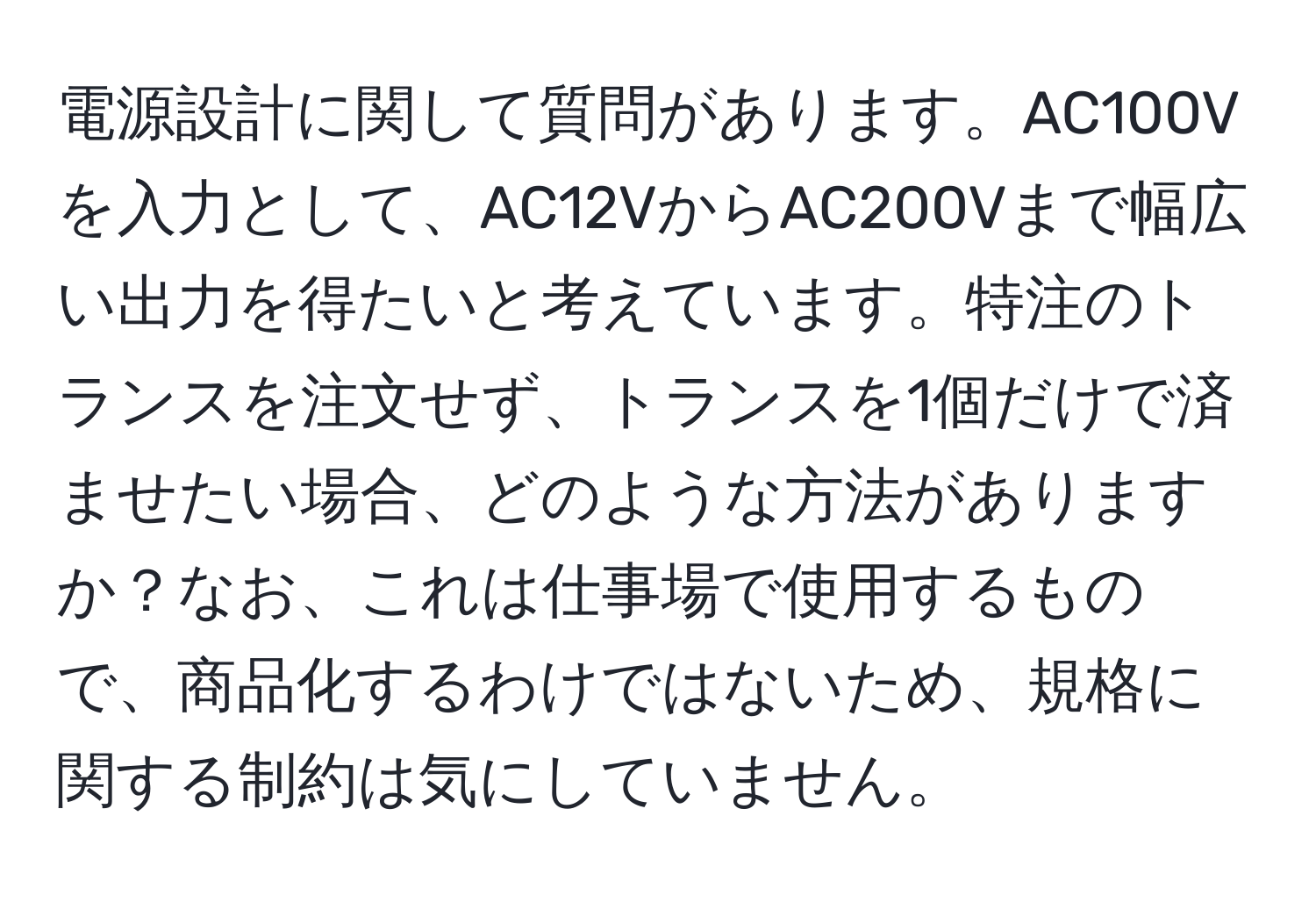 電源設計に関して質問があります。AC100Vを入力として、AC12VからAC200Vまで幅広い出力を得たいと考えています。特注のトランスを注文せず、トランスを1個だけで済ませたい場合、どのような方法がありますか？なお、これは仕事場で使用するもので、商品化するわけではないため、規格に関する制約は気にしていません。