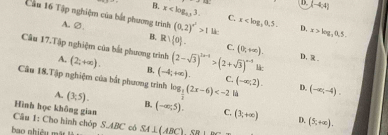 13:
D.  -4;4
0.5-5 B. x . C. x . 
Câu 16 Tập nghiệm của bắt phương trình (0,2)^x^2>1 là:
A. ∅.
D. x>log _30,5.
B. Rvee  0. C. (0;+∈fty ). D. R.
Câu 17.Tập nghiệm của bắt phương trình (2-sqrt(3))^2x-1>(2+sqrt(3))^x-5 là:
A. (2;+∈fty ). B. (-4;+∈fty ). C. (-∈fty ;2). 
Câu 18.Tập nghiệm của bất phương trình log _ 1/2 (2x-6) là
D. (-∈fty ;-4).
A. (3;5). 
Hình học không gian
B. (-∈fty ;5). C. (3;+∈fty ) D. (5;+∈fty ). 
Câu 1: Cho hình chóp S. ABC có SA⊥ (ABC)SB⊥ DC
bao nhiêu mặt là