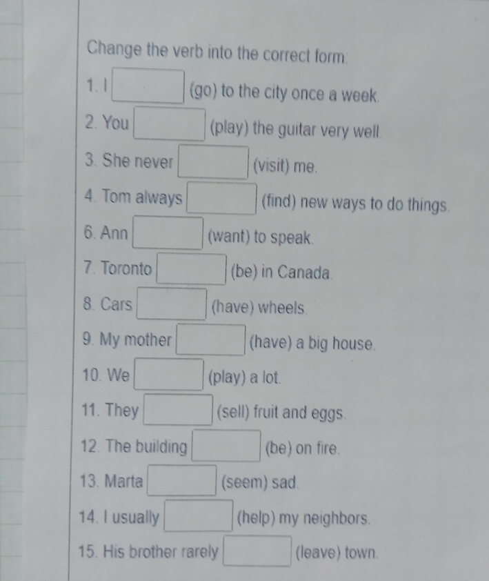 Change the verb into the correct form: 
1. l □ (go) to the city once a week. 
2. You □ (play) the guitar very well. 
3. She never □ (visit) me. 
4. Tom always □ (find) new ways to do things. 
6. Ann □ (want) to speak. 
7. Toronto □ (be) in Canada. 
8. Cars □ (have) wheels 
9. My mother □ (have) a big house. 
10. We □ (play) a lot. 
11. They □ (sell) fruit and eggs. 
12. The building □ (be) on fire. 
13. Marta □ (seem) sad. 
14. I usually □ (help) my neighbors. 
15. His brother rarely □ (leave) town.