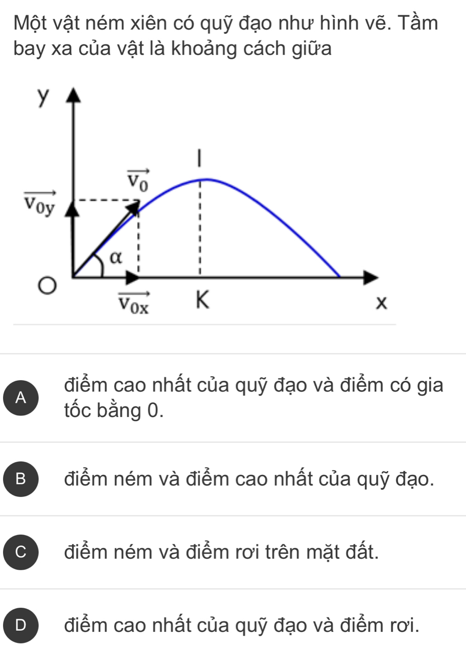 Một vật ném xiên có quỹ đạo như hình vẽ. Tầm
bay xa của vật là khoảng cách giữa
y
|
vector V_0
vector V_0y
α
vector V_0x K
x
điểm cao nhất của quỹ đạo và điểm có gia
A
tốc bằng 0.
B điểm ném và điểm cao nhất của quỹ đạo.
C điểm ném và điểm rơi trên mặt đất.
D điểm cao nhất của quỹ đạo và điểm rơi.