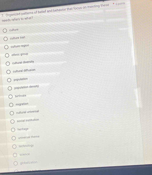 Organized patterns of belief and behavior that focus on meeting these * 6 points
needs refers to what?
culture
culture trait
culture region
ethnic group
cultural diversity
cultural diffusion
population
population density
birthrate
migration
cultural universal
social institution
heritage
universal theme
technology
science
globalization