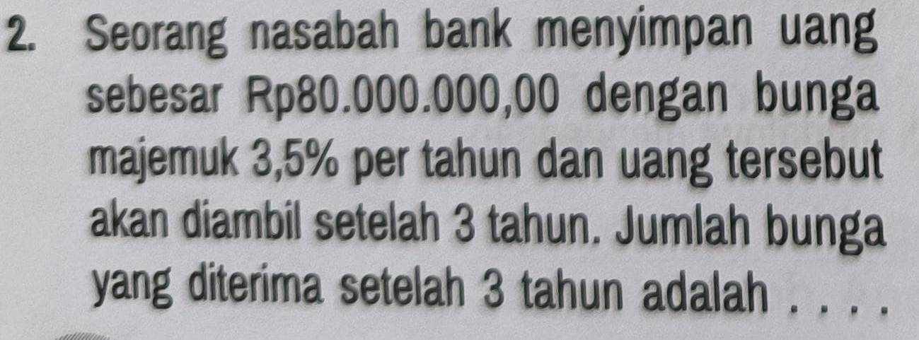 Seorang nasabah bank menyimpan uang 
sebesar Rp80.000.000,00 dengan bunga 
majemuk 3,5% per tahun dan uang tersebut 
akan diambil setelah 3 tahun. Jumlah bunga 
yang diterima setelah 3 tahun adalah . . . .