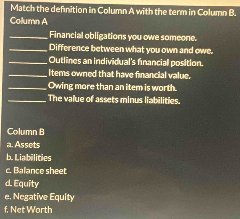 Match the defnition in Column A with the term in Column B.
Column A
_Financial obligations you owe someone.
_Difference between what you own and owe.
_Outlines an individual’s fnancial position.
_Items owned that have financial value.
_Owing more than an item is worth.
_The value of assets minus liabilities.
Column B
a. Assets
b. Liabilities
c. Balance sheet
d. Equity
e. Negative Equity
f. Net Worth