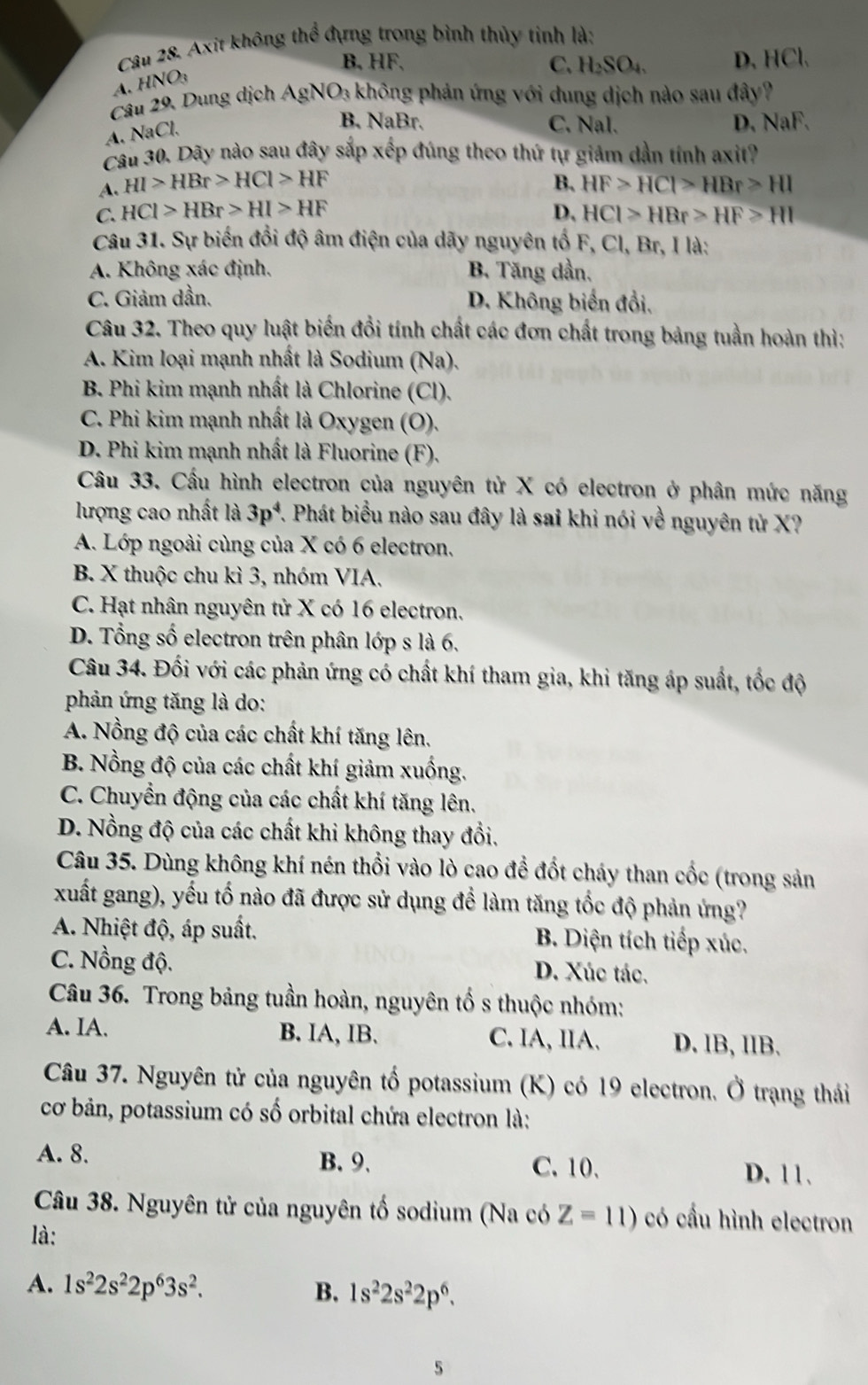 Axit không thể đựng trong bình thủy tinh là:
B. HF. C. H_2SO_4. D. HCl.
A. HNO3
Câu 29, Dung dịch AgNO_3 không phản ứng với dung dịch nào sau đây?
A. NaCl.
B. NaBr. C. Nal. D. NaF.
Câu 30. Dãy nào sau đây sắp xếp đúng theo thứ tự giảm dần tính axit?
B.
A. HI>HBr>HCl>HF HF>HCl>HBr>HI
C. HCl>HBr>HI>HF D, HCI>HBr>HF>HI
Câu 31. Sự biến đổi độ âm điện của dãy nguyên tố F, Cl, Br, I là:
A. Không xác định. B. Tăng dần.
C. Giảm dần. D. Không biến đổi,
Câu 32. Theo quy luật biến đổi tính chất các đơn chất trong bảng tuần hoàn thì:
A. Kim loại mạnh nhất là Sodium (Na).
B. Phi kim mạnh nhất là Chlorine (Cl).
C. Phi kim mạnh nhất là Oxygen (O).
D. Phi kim mạnh nhất là Fluorine (F).
Câu 33. Cầu hình electron của nguyên tử X có electron ở phân mức năng
lượng cao nhất là 3p^4 7. Phát biểu nào sau đây là sai khi nói về nguyên tử X?
A. Lớp ngoài cùng của X có 6 electron.
B. X thuộc chu kì 3, nhóm VIA.
C. Hạt nhân nguyên tử X có 16 electron.
D. Tổng số electron trên phân lớp s là 6.
Câu 34. Đối với các phản ứng có chất khí tham gia, khi tăng áp suất, tốc độ
phản ứng tăng là do:
A. Nồng độ của các chất khí tăng lên.
B. Nồng độ của các chất khí giảm xuống.
C. Chuyển động của các chất khí tăng lên.
D. Nồng độ của các chất khi không thay đổi.
Câu 35. Dùng không khí nén thổi vào lò cao để đốt cháy than cốc (trong sản
xuất gang), yếu tố nào đã được sử dụng để làm tăng tốc độ phản ứng?
A. Nhiệt độ, áp suất. B. Diện tích tiếp xúc.
C. Nồng độ. D. Xúc tác.
Câu 36. Trong bảng tuần hoàn, nguyên tố s thuộc nhóm:
A. IA. B. IA, IB. C. IA, IIA. D. IB, IIB.
Câu 37. Nguyên tử của nguyên tố potassium (K) có 19 electron. Ở trạng thái
cơ bản, potassium có số orbital chứa electron là:
A. 8. B.9. C. 10. D. 11.
Câu 38. Nguyên tử của nguyên tố sodium (Na có Z=11) có cấu hình electron
là:
A. 1s^22s^22p^63s^2. B. 1s^22s^22p^6.
5